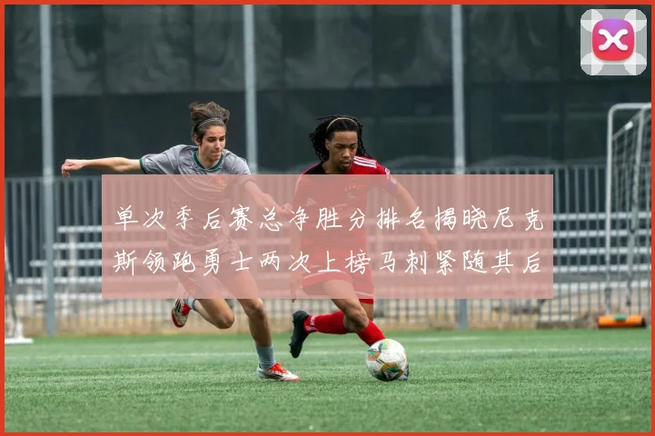 单次季后赛总净胜分排名揭晓尼克斯领跑勇士两次上榜马刺紧随其后