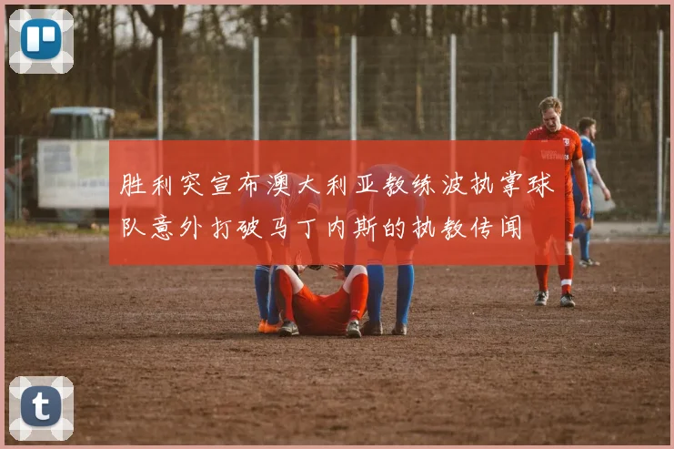 胜利突宣布澳大利亚教练波执掌球队意外打破马丁内斯的执教传闻