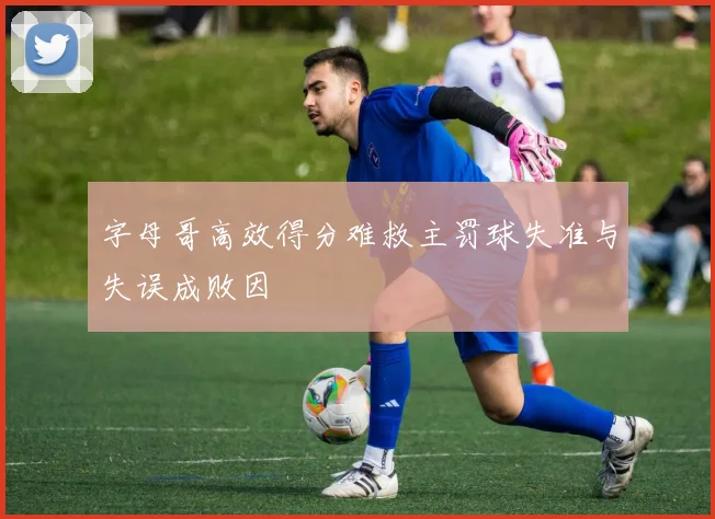 字母哥高效得分难救主罚球失准与失误成败因