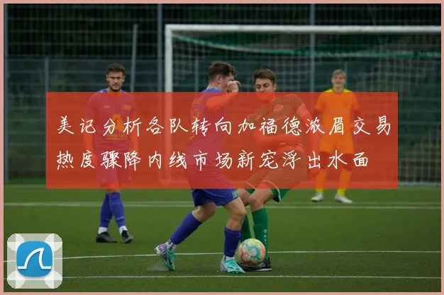 美记分析各队转向加福德浓眉交易热度骤降内线市场新宠浮出水面