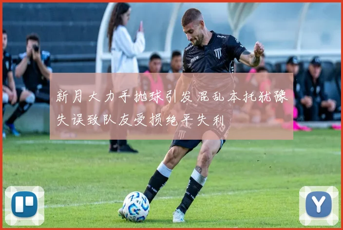 新月大力手抛球引发混乱本托犹豫失误致队友受损绝平失利