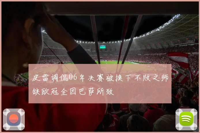 皮雷调侃06年决赛被换下不败之师缺欧冠全因巴萨所致
