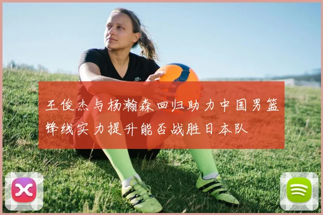 王俊杰与杨瀚森回归助力中国男篮锋线实力提升能否战胜日本队