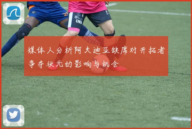媒体人分析阿夫迪亚缺席对开拓者争夺状元的影响与机会
