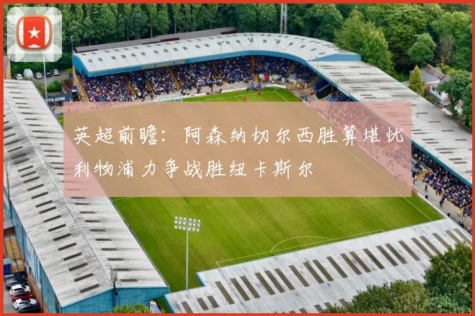 英超前瞻：阿森纳切尔西胜算堪忧利物浦力争战胜纽卡斯尔