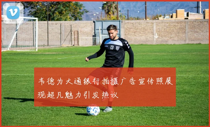 韦德为大通银行拍摄广告宣传照展现超凡魅力引发热议