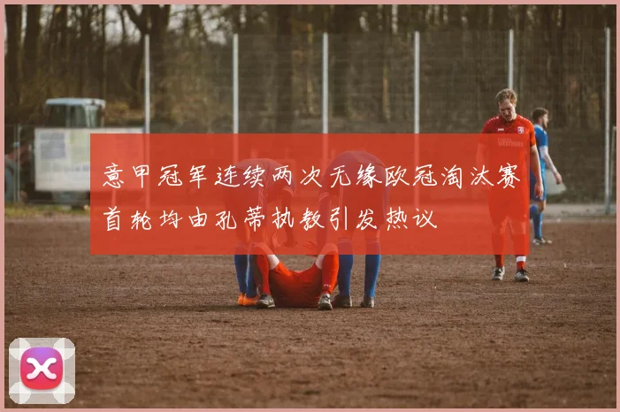 意甲冠军连续两次无缘欧冠淘汰赛首轮均由孔蒂执教引发热议