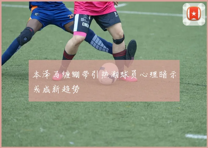 本泽马缠绷带引热潮球员心理暗示或成新趋势