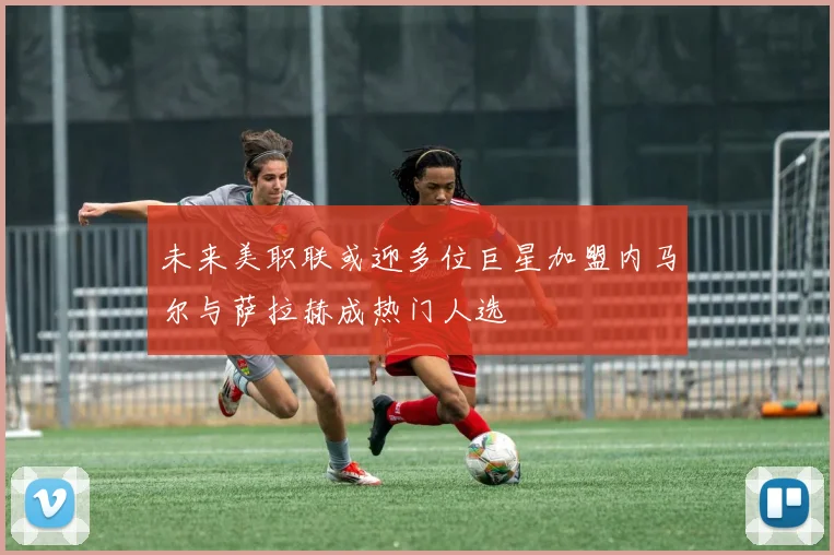 未来美职联或迎多位巨星加盟内马尔与萨拉赫成热门人选