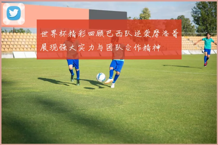 世界杯精彩回顾巴西队逆袭摩洛哥展现强大实力与团队合作精神