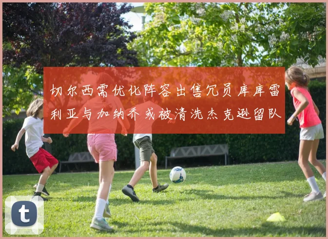 切尔西需优化阵容出售冗员库库雷利亚与加纳乔或被清洗杰克逊留队