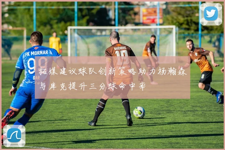 拓媒建议球队创新策略助力杨瀚森与库克提升三分球命中率