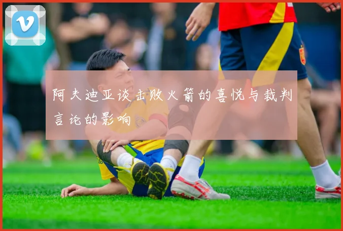 阿夫迪亚谈击败火箭的喜悦与裁判言论的影响