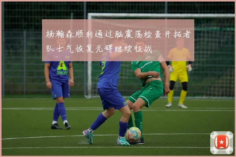 杨瀚森顺利通过脑震荡检查开拓者队士气恢复无碍继续征战