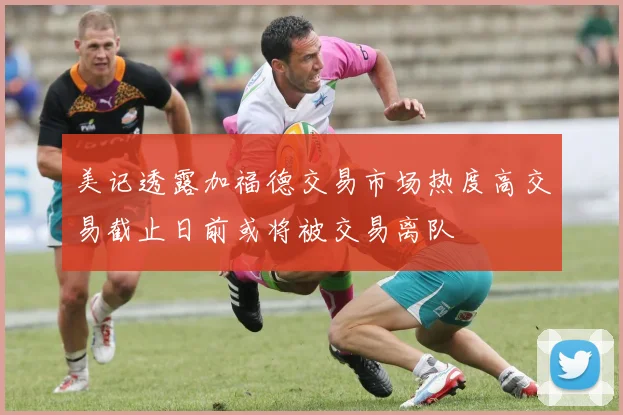 美记透露加福德交易市场热度高交易截止日前或将被交易离队