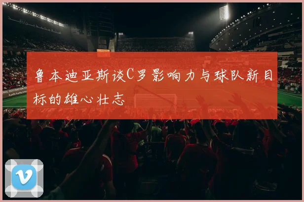 鲁本迪亚斯谈C罗影响力与球队新目标的雄心壮志