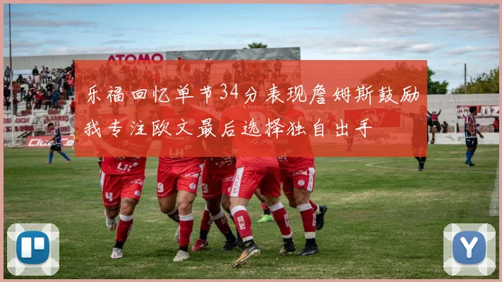 乐福回忆单节34分表现詹姆斯鼓励我专注欧文最后选择独自出手