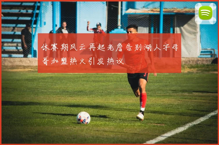 休赛期风云再起老詹告别湖人字母哥加盟热火引发热议