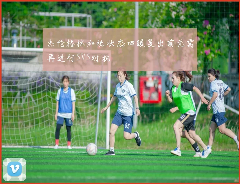 杰伦格林加练状态回暖复出前无需再进行5V5对抗