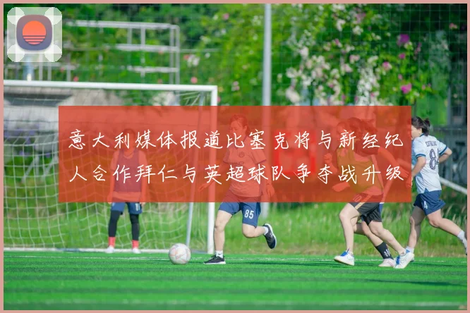 意大利媒体报道比塞克将与新经纪人合作拜仁与英超球队争夺战升级