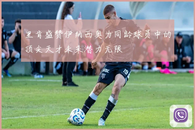 里肯盛赞伊纳西奥为同龄球员中的顶尖天才未来潜力无限