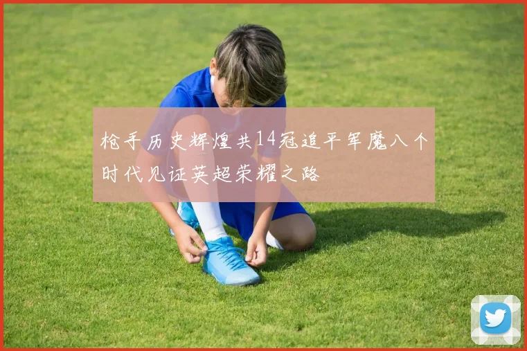 枪手历史辉煌共14冠追平军魔八个时代见证英超荣耀之路