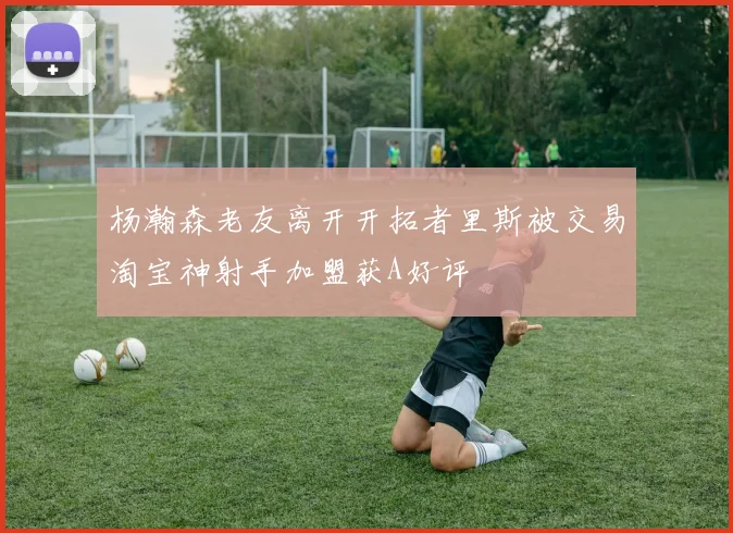杨瀚森老友离开开拓者里斯被交易淘宝神射手加盟获A好评