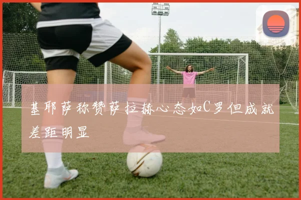 基耶萨称赞萨拉赫心态如C罗但成就差距明显