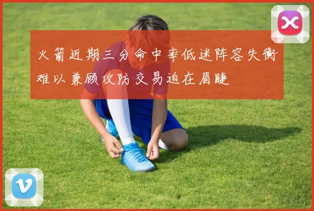 火箭近期三分命中率低迷阵容失衡难以兼顾攻防交易迫在眉睫