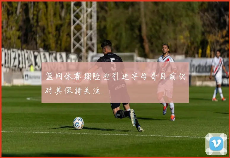 篮网休赛期险些引进字母哥目前仍对其保持关注