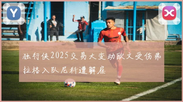 独行侠2025交易大变动欧文受伤弗拉格入队尼科遭解雇
