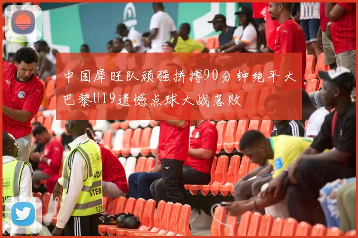 中国犀旺队顽强拼搏90分钟绝平大巴黎U19遗憾点球大战落败