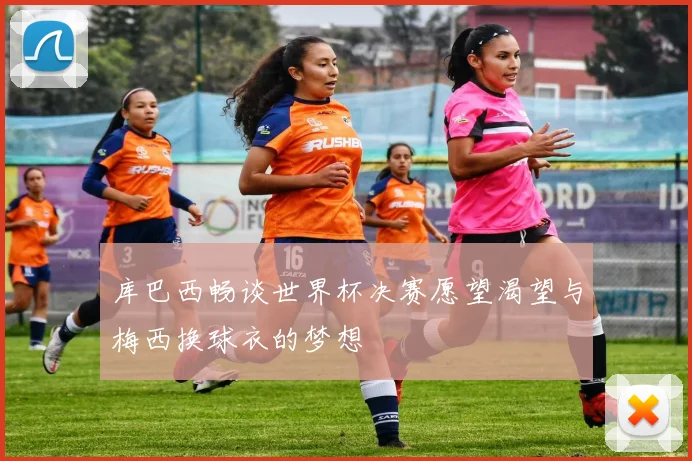 库巴西畅谈世界杯决赛愿望渴望与梅西换球衣的梦想