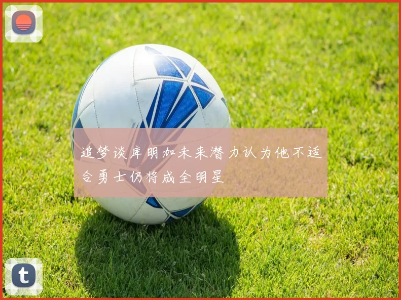 追梦谈库明加未来潜力认为他不适合勇士仍将成全明星