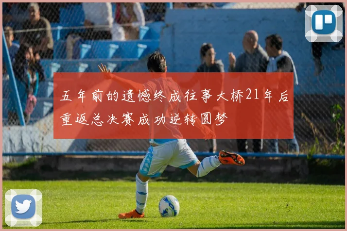 五年前的遗憾终成往事大桥21年后重返总决赛成功逆转圆梦